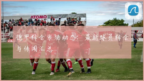 德甲转会市场动态:最新球员转会与传闻汇总