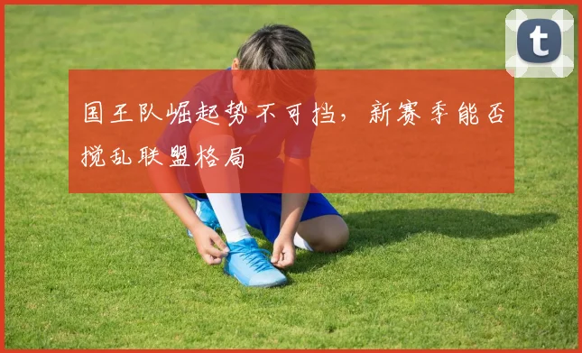 国王队崛起势不可挡，新赛季能否搅乱联盟格局