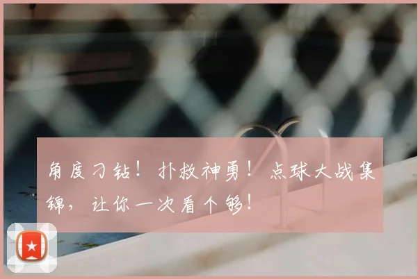 角度刁钻！扑救神勇！点球大战集锦，让你一次看个够！
