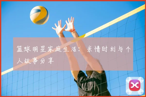 篮球明星家庭生活：亲情时刻与个人故事分享