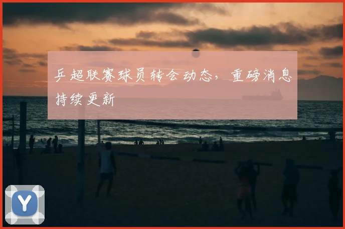 乒超联赛球员转会动态，重磅消息持续更新
