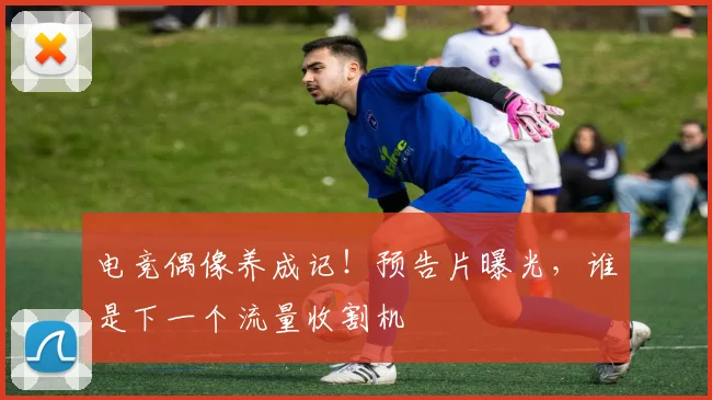 电竞偶像养成记！预告片曝光，谁是下一个流量收割机