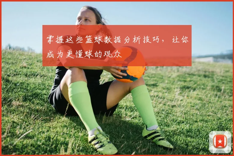 掌握这些篮球数据分析技巧,让你成为更懂球的观众