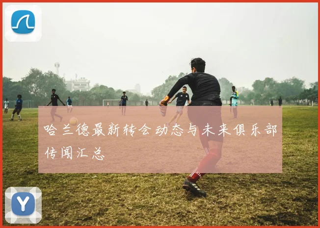 哈兰德最新转会动态与未来俱乐部传闻汇总