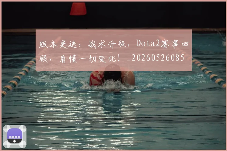 版本更迭，战术升级，Dota2赛事回顾，看懂一切变化！_20260526085508