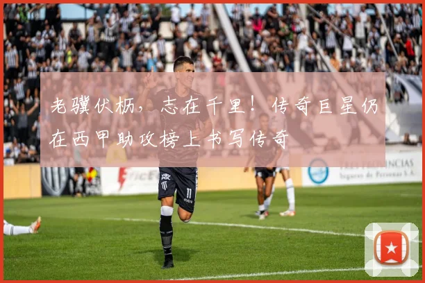 老骥伏枥，志在千里！传奇巨星仍在西甲助攻榜上书写传奇