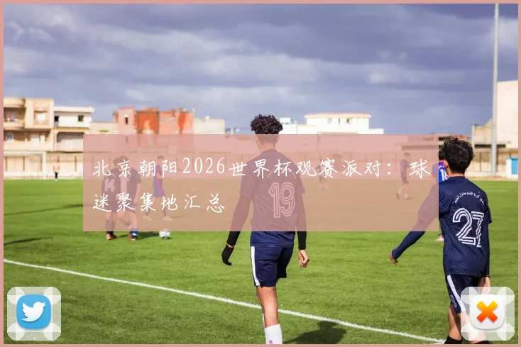 北京朝阳2026世界杯观赛派对：球迷聚集地汇总
