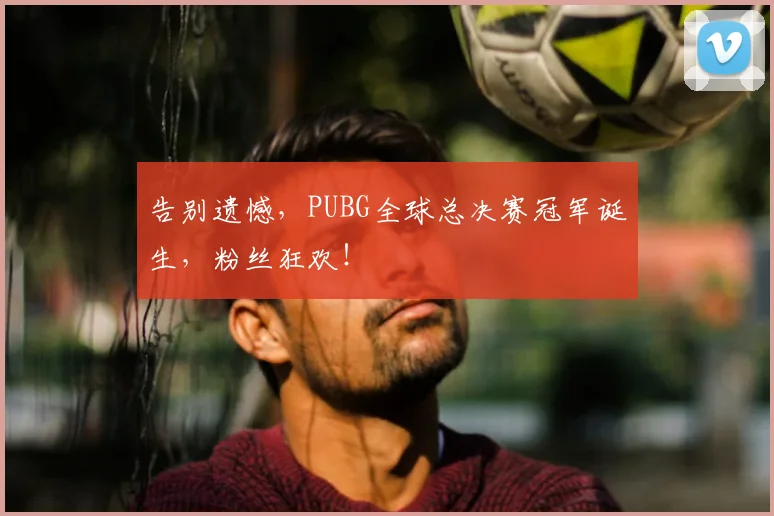 告别遗憾，PUBG全球总决赛冠军诞生，粉丝狂欢！