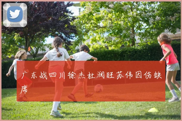 广东战四川徐杰杜润旺苏伟因伤缺席