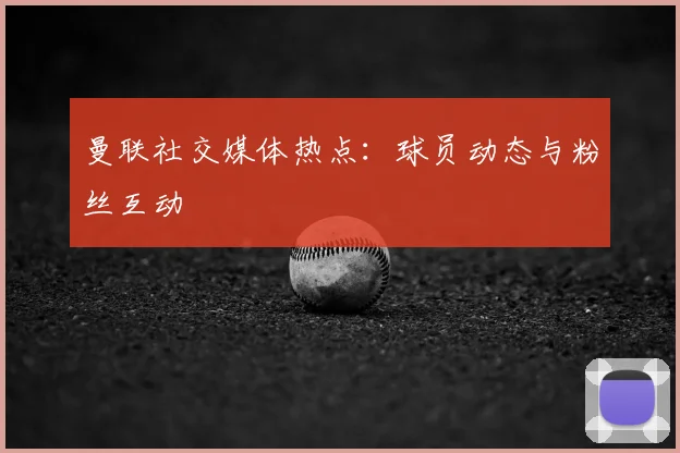 曼联社交媒体热点：球员动态与粉丝互动