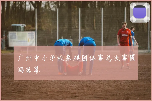 广州中小学校象棋团体赛总决赛圆满落幕