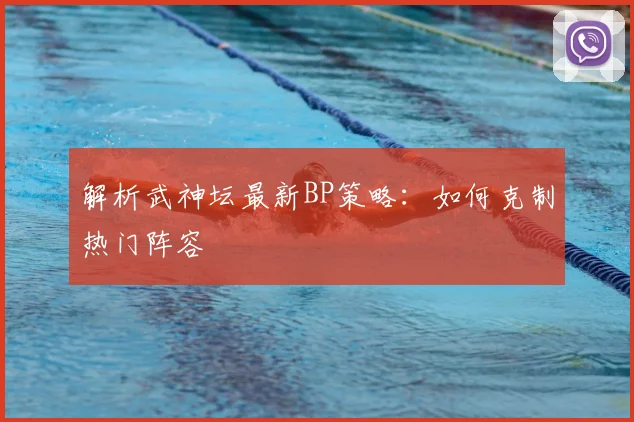 解析武神坛最新BP策略：如何克制热门阵容