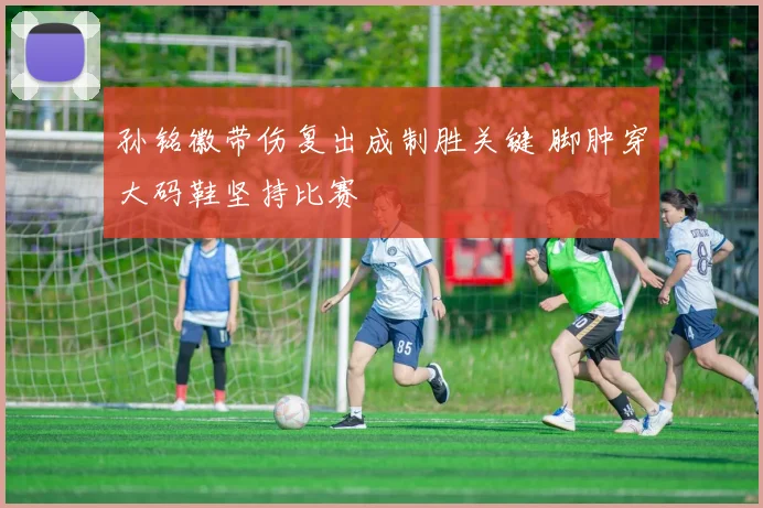 孙铭徽带伤复出成制胜关键 脚肿穿大码鞋坚持比赛