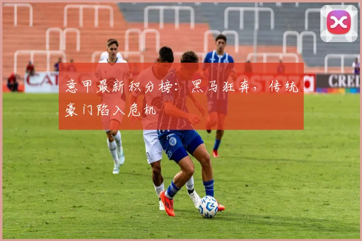 意甲最新积分榜：黑马狂奔，传统豪门陷入危机