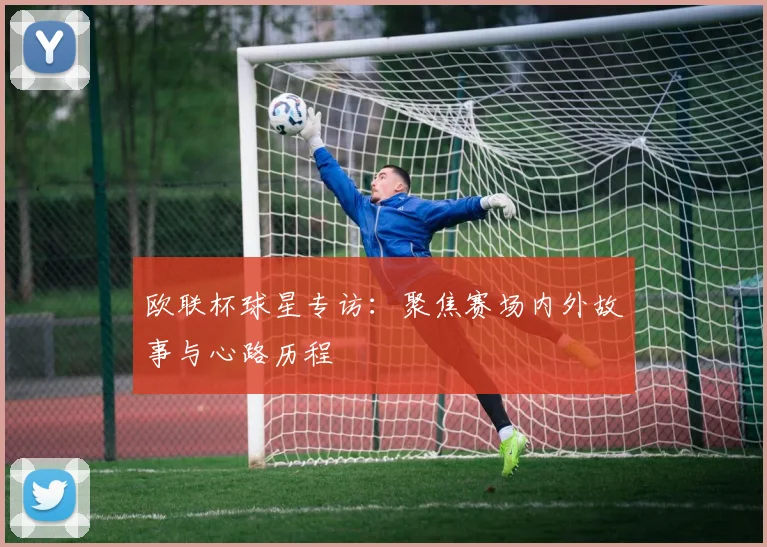 欧联杯球星专访：聚焦赛场内外故事与心路历程