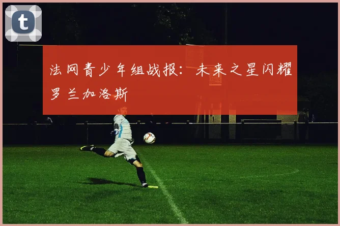 法网青少年组战报:未来之星闪耀罗兰加洛斯