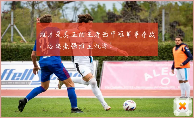 谁才是真正的王者西甲冠军争夺战，各路豪强谁主沉浮！