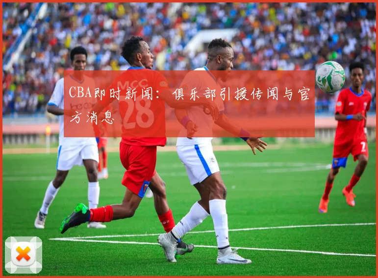 CBA即时新闻：俱乐部引援传闻与官方消息