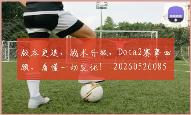 版本更迭，战术升级，Dota2赛事回顾，看懂一切变化！_20260526085508
