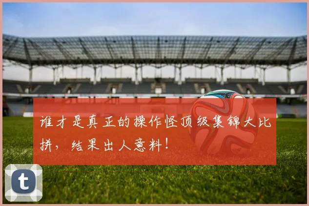 谁才是真正的操作怪顶级集锦大比拼，结果出人意料！