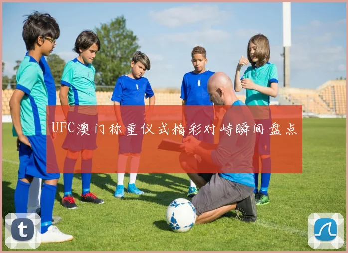 UFC澳门称重仪式精彩对峙瞬间盘点