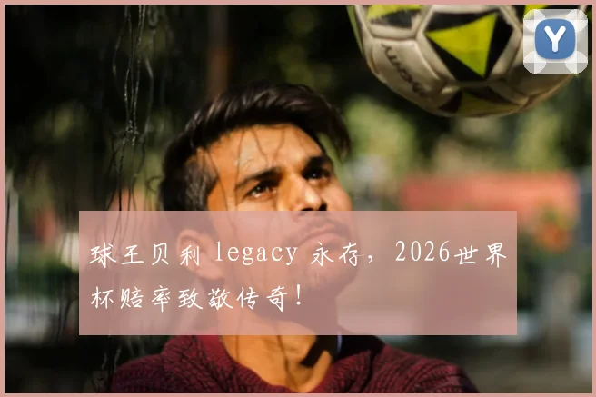 球王贝利 legacy 永存，2026世界杯赔率致敬传奇！
