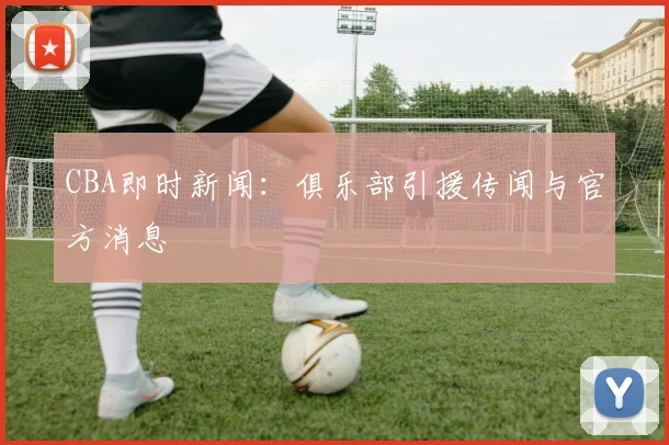 CBA即时新闻：俱乐部引援传闻与官方消息