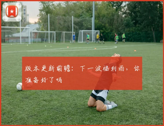 版本更新前瞻:下一波福利雨,你准备好了吗