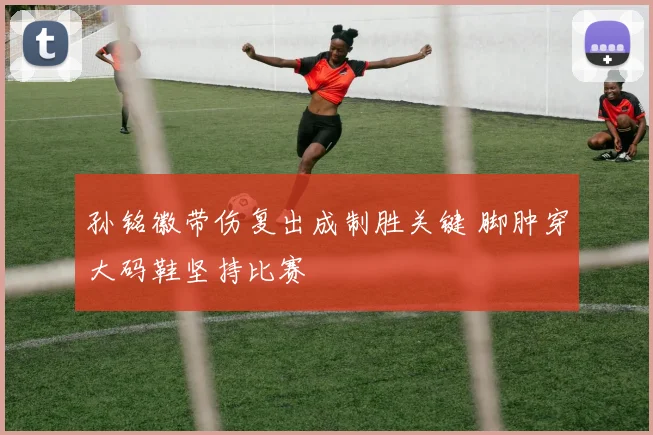 孙铭徽带伤复出成制胜关键 脚肿穿大码鞋坚持比赛