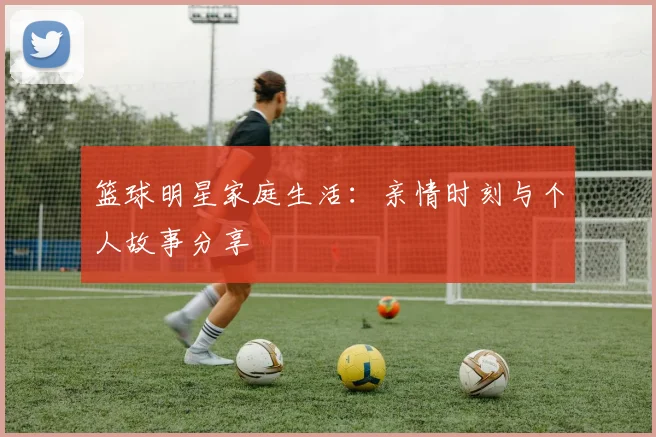 篮球明星家庭生活：亲情时刻与个人故事分享