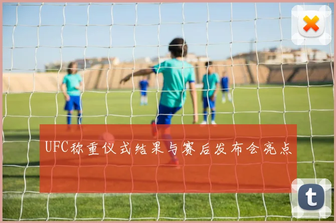 UFC称重仪式结果与赛后发布会亮点