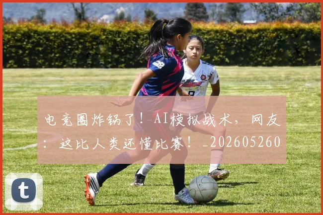 电竞圈炸锅了！AI模拟战术，网友：这比人类还懂比赛！_20260526085725