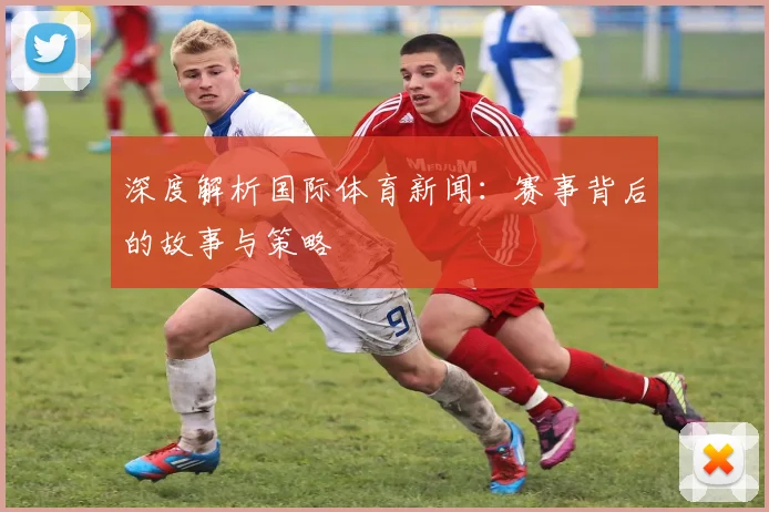 深度解析国际体育新闻：赛事背后的故事与策略