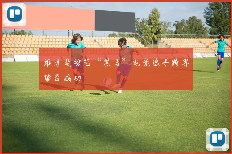 谁才是综艺“黑马”电竞选手跨界能否成功