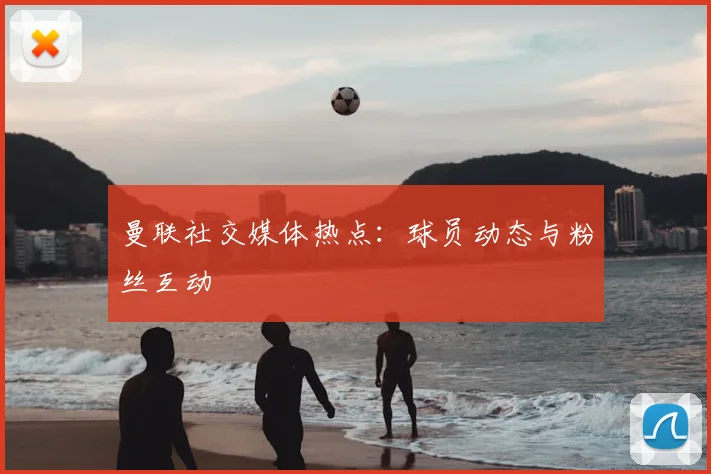 曼联社交媒体热点：球员动态与粉丝互动