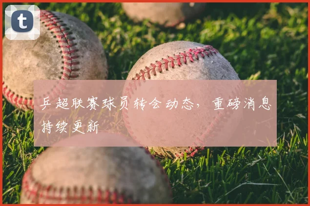 乒超联赛球员转会动态，重磅消息持续更新