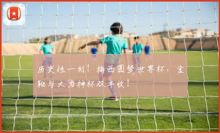 历史性一刻！梅西圆梦世界杯，金靴与大力神杯双丰收！