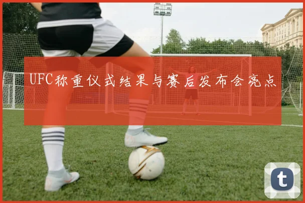 UFC称重仪式结果与赛后发布会亮点
