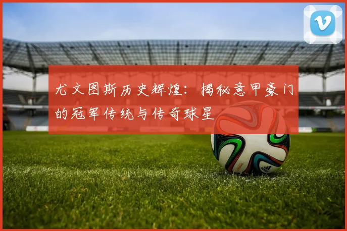 尤文图斯历史辉煌:揭秘意甲豪门的冠军传统与传奇球星