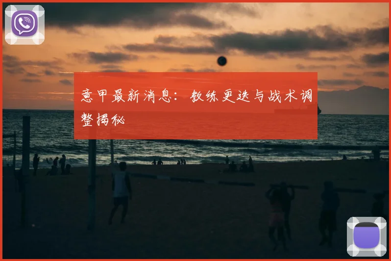 意甲最新消息：教练更迭与战术调整揭秘