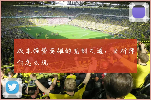 版本强势英雄的克制之道，分析师们怎么说