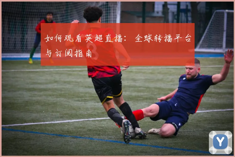 如何观看英超直播：全球转播平台与订阅指南