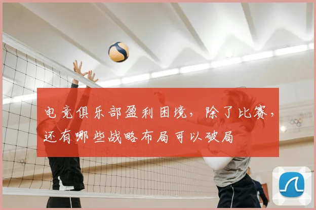 电竞俱乐部盈利困境，除了比赛，还有哪些战略布局可以破局